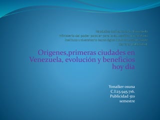 Origenes,primeras ciudades en
Venezuela, evolución y beneficios
hoy día
Yonaiker osuna
C.I:23.945.716.
Publicidad 5to
semestre
 
