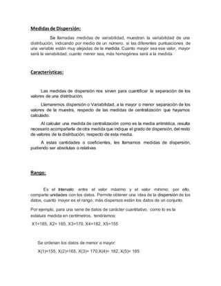 Medidas de Dispersión:
Se llamadas medidas de variabilidad, muestran la variabilidad de una
distribución, indicando por medio de un número, si las diferentes puntuaciones de
una variable están muy alejadas de la medida. Cuanto mayor sea ese valor, mayor
será la variabilidad, cuanto menor sea, más homogénea será a la medida.
Características:
Las medidas de dispersión nos sirven para cuantificar la separación de los
valores de una distribución.
Llamaremos dispersión o Variabilidad, a la mayor o menor separación de los
valores de la muestra, respecto de las medidas de centralización que hayamos
calculado.
Al calcular una medida de centralización como es la media aritmética, resulta
necesario acompañarla de otra medida que indique el grado de dispersión, del resto
de valores de la distribución, respecto de esta media.
A estas cantidades o coeficientes, les llamamos medidas de dispersión,
pudiendo ser absolutas o relativas
Rango:
Es el Intervalo entre el valor máximo y el valor mínimo; por ello,
comparte unidades con los datos. Permite obtener una idea de la dispersión de los
datos, cuanto mayor es el rango, más dispersos están los datos de un conjunto.
Por ejemplo, para una serie de datos de carácter cuantitativo, como lo es la
estatura medida en centímetros, tendríamos:
X1=185, X2= 165, X3=170, X4=182, X5=155
Se ordenan los datos de menor a mayor:
X(1)=155, X(2)=165, X(3)= 170,X(4)= 182, X(5)= 185
 