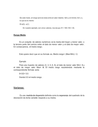 De este modo, el rango sería la resta entre el valor máximo X(5) y el mínimo X(1); o,
lo que es lo mismo:
R=x(5) –x(1)
En nuestro ejemplo, con cinco valores, nos da que R = 185-155 = 30.
Rango Medio
Es un conjunto de valores numéricos es la media del mayor y menor valor, o
la tercera parte del camino entre el dato de menor valor y el dato de mayor valor.
En consecuencia, el medio rango.
Esto quiere decir que en su formula es, Medio rango= (Max+Min) / 2.
Ejemplo
Para una muestra de valores (3, 3, 5, 6, 8), el dato de menor valor Min= 3 y
el dato de mayor valor Max= 8. El medio rango resolviéndolo mediante la
correspondiente fórmula sería:
8+3/2= 5.5
Siendo 5.5 el medio rango.
Varianza:
Es una medida de dispersión definida como la esperanza del cuadrado de la
desviación de dicha variable respecto a su media.
 