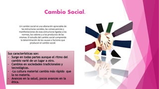 Cambio Social.
Un cambio social es una alteración apreciable de
las estructuras sociales, las consecuencias y
manifestaciones de esas estructuras ligadas a las
normas, los valores y a los productos de las
mismas. El estudio del cambio social comprende
la determinación de las causas o factores que
producen el cambio social.
 