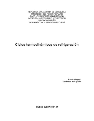 REPÚBLICA BOLIVARIANA DE VENEZUELA
MINISTERIO DEL PODER POPULAR
PARA LA EDUCACIÓN UNIVERSITARIA
INSTITUTO UNIVERSITARIO POLITÉCNICO
“SANTIAGO MARIÑO”
EXTENSIÓN COL – SEDE CIUDAD OJEDA
Ciclos termodinámicos de refrigeración
Realizado por:
Guillermo Mas y rubi
CIUDAD OJEDA 20-01-17
 