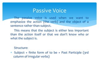 The passive voice is used when we want to
emphasize the action (the verb) and the object of a
sentence rather than subject.
This means that the subject is either less important
than the action itself or that we don’t know who or
what the subject is.
Structure:
 Subject + finite form of to be + Past Participle (3rd
column of irregular verbs)
Passive Voice
 