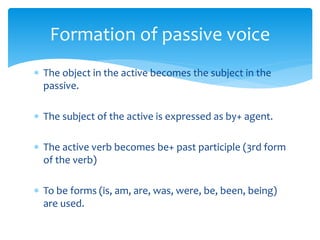  The object in the active becomes the subject in the
passive.
 The subject of the active is expressed as by+ agent.
 The active verb becomes be+ past participle (3rd form
of the verb)
 To be forms (is, am, are, was, were, be, been, being)
are used.
Formation of passive voice
 