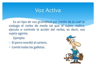 Es un tipo de voz gramatical por medio de la cual se
conjuga el verbo de modo tal que el sujeto realice,
ejecute o controle la acción del verbo, es decir, sea
sujeto agente.
Ejemplo:
 El perro mordió al cartero.
 Comió todas las galletas.
Voz Activa
 