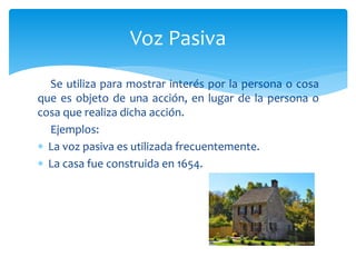 Se utiliza para mostrar interés por la persona o cosa
que es objeto de una acción, en lugar de la persona o
cosa que realiza dicha acción.
Ejemplos:
 La voz pasiva es utilizada frecuentemente.
 La casa fue construida en 1654.
Voz Pasiva
 
