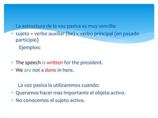  La estructura de la voz pasiva es muy sencilla:
 sujeto + verbo auxiliar (be) + verbo principal (en pasado
participio)
Ejemplos:
 The speech is written for the president.
 We are not a done in here.
La voz pasiva la utilizaremos cuando:
 Queramos hacer mas importante el objeto activo.
 No conocemos el sujeto activo.
 