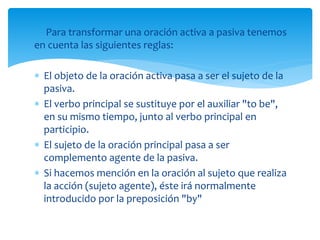 Para transformar una oración activa a pasiva tenemos
en cuenta las siguientes reglas:
 El objeto de la oración activa pasa a ser el sujeto de la
pasiva.
 El verbo principal se sustituye por el auxiliar "to be",
en su mismo tiempo, junto al verbo principal en
participio.
 El sujeto de la oración principal pasa a ser
complemento agente de la pasiva.
 Si hacemos mención en la oración al sujeto que realiza
la acción (sujeto agente), éste irá normalmente
introducido por la preposición "by"
 