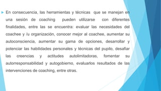  En consecuencia, las herramientas y técnicas que se manejan en
una sesión de coaching pueden utilizarse con diferentes
finalidades, entre las se encuentra: evaluar las necesidades del
coachee y /u organización, conocer mejor al coachee, aumentar su
autoconsciencia, aumentar su gama de opciones, desarrollar y
potenciar las habilidades personales y técnicas del pupilo, desafiar
las creencias y actitudes autolimitadoras, fomentar su
autorresponsabilidad y autogobierno, evaluarlos resultados de las
intervenciones de coaching, entre otras.
 