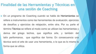 Finalidad de las Herramientas y Técnicas en
una sesión de Coaching
 En un programa de Coaching cuando se habla de Herramientas se
refiere a instrumentos como las herramientas de evaluación, ejercicios
de desafíos y ejercicios de relajación, entre otra. Por su parte el
término Técnica se refiere al modo como se utilizan las herramientas y
deriva del griego techne, que significa arte, y también del
latín performance, que significa dar forma. En consecuencia una
técnica será el arte de usar una herramienta, o lo que es lo mismo la
forma que se utiliza.
 