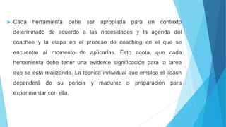  Cada herramienta debe ser apropiada para un contexto
determinado de acuerdo a las necesidades y la agenda del
coachee y la etapa en el proceso de coaching en el que se
encuentre al momento de aplicarlas. Esto acota, que cada
herramienta debe tener una evidente significación para la tarea
que se está realizando. La técnica individual que emplea el coach
dependerá de su pericia y madurez o preparación para
experimentar con ella.
 