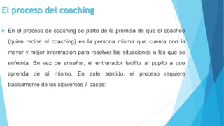 El proceso del coaching
 En el proceso de coaching se parte de la premisa de que el coachee
(quien recibe el coaching) es la persona misma que cuenta con la
mayor y mejor información para resolver las situaciones a las que se
enfrenta. En vez de enseñar, el entrenador facilita al pupilo a que
aprenda de sí mismo. En este sentido, el proceso requiere
básicamente de los siguientes 7 pasos:
 