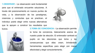1.OBSERVAR - La observación será fundamental
para que el entrenado encuentre soluciones. A
través del posicionamiento en nuevos puntos de
vista, y la observación de los paradigmas,
creencias y conductas que se practican, el
individuo podrá elegir entre nuevas alternativas
que le apoyen a construir los resultados que
busca. 2.TOMA DE CONCIENCIA - La observación permite
la toma de conciencia, básicamente acerca de
nuestro poder de elección. El entrenador centrará al
pupilo en las elecciones que toma y las
consecuencias que ellas crean, brindándole
herramientas específicas para elegir con mayor
efectividad y elegir conscientemente.
 