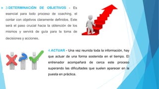 3.DETERMINACIÓN DE OBJETIVOS - Es
esencial para todo proceso de coaching, el
contar con objetivos claramente definidos. Este
será el paso crucial hacia la obtención de los
mismos y servirá de guía para la toma de
decisiones y acciones.
4.ACTUAR - Una vez reunida toda la información, hay
que actuar de una forma sostenida en el tiempo. El
entrenador acompañará de cerca este proceso
superando las dificultades que suelen aparecer en la
puesta en práctica.
 