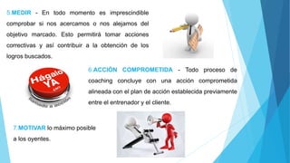 6.ACCIÓN COMPROMETIDA - Todo proceso de
coaching concluye con una acción comprometida
alineada con el plan de acción establecida previamente
entre el entrenador y el cliente.
5.MEDIR - En todo momento es imprescindible
comprobar si nos acercamos o nos alejamos del
objetivo marcado. Esto permitirá tomar acciones
correctivas y así contribuir a la obtención de los
logros buscados.
7.MOTIVAR lo máximo posible
a los oyentes.
 