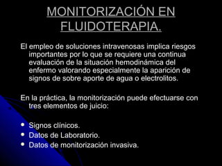 MONITORIZACIÓN EN
FLUIDOTERAPIA.
El empleo de soluciones intravenosas implica riesgos
importantes por lo que se requiere una continua
evaluación de la situación hemodinámica del
enfermo valorando especialmente la aparición de
signos de sobre aporte de agua o electrolitos.
En la práctica, la monitorización puede efectuarse con
tres elementos de juicio:
 Signos clínicos.
 Datos de Laboratorio.
 Datos de monitorización invasiva.
 