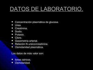 DATOS DE LABORATORIO.
 Concentración plasmática de glucosa.
 Urea.
 Creatinina.
 Sodio.
 Potasio.
 Cloro.
 Gasometría arterial.
 Relación N ureico/creatinina.
 Osmolaridad plasmática.
Los datos de más valor son:
 Iones séricos.
 Osmolaridad.
 