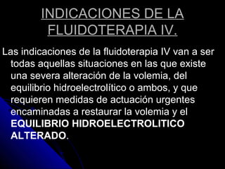 INDICACIONES DE LA
FLUIDOTERAPIA IV.
Las indicaciones de la fluidoterapia IV van a ser
todas aquellas situaciones en las que existe
una severa alteración de la volemia, del
equilibrio hidroelectrolítico o ambos, y que
requieren medidas de actuación urgentes
encaminadas a restaurar la volemia y el
EQUILIBRIO HIDROELECTROLITICO
ALTERADO.
 