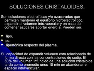 SOLUCIONES CRISTALOIDES.
Son soluciones electrolíticas y/o azucaradas que
permiten mantener el equilibrio hidroelectrolítico,
expandir el volumen intravascular y en caso de
contener azúcares aportar energía. Pueden ser:
 Hipo.
 Iso.
 Hipertónica respecto del plasma.
Su capacidad de expandir volumen esta relacionada de
forma directa con las concentraciones de sodio. El
50% del volumen infundido de una solución cristaloide
tarda como promedio unos 15 min en abandonar el
espacio intravascular.
 