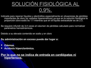 SOLUCIÓN FISIOLÓGICA AL
0,9%.
Indicada para reponer líquidos y electrolitos especialmente en situaciones de pérdidas
importantes de cloro (ej: estados hipereméticos) ya que en la solución fisiológica la
proporción cloro-sodio es 1:1 mientras que en el líquido extracelular es de 2:3.
Se requiere infundir de 3-4 veces el volumen de pérdidas calculado para normalizar
parámetros hemodinámicos.
Debido a su elevado contenido en sodio y en cloro
Su administración en exceso puede dar lugar a:
 Edemas.
 Acidosis hiperclorémica.
Por lo que no se indica de entrada en cardiópatas ni
hipertensos.
 