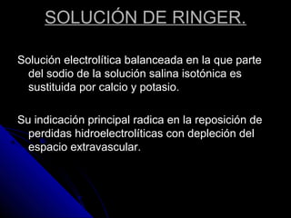 SOLUCIÓN DE RINGER.
Solución electrolítica balanceada en la que parte
del sodio de la solución salina isotónica es
sustituida por calcio y potasio.
Su indicación principal radica en la reposición de
perdidas hidroelectrolíticas con depleción del
espacio extravascular.
 