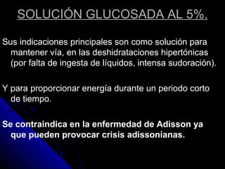 SOLUCIÓN GLUCOSADA AL 5%.
Sus indicaciones principales son como solución para
mantener vía, en las deshidrataciones hipertónicas
(por falta de ingesta de líquidos, intensa sudoración).
Y para proporcionar energía durante un periodo corto
de tiempo.
Se contraindica en la enfermedad de Adisson ya
que pueden provocar crisis adissonianas.
 