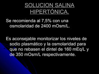SOLUCION SALINA
HIPERTÓNICA.
Se recomienda al 7,5% con una
osmolaridad de 2400 mOsm/L.
Es aconsejable monitorizar los niveles de
sodio plasmático y la osmolaridad para
que no rebasen el dintel de 160 mEq/L y
de 350 mOsm/L respectivamente.
 