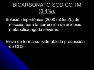 BICARBONATO SODICO 1M
(8,4%).
Solución hipertónica (2000 mOsm/L) de
elección para la corrección de acidosis
metabólica aguda severas.
Eleva de forma considerable la producción
de CO2.
 