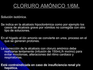 CLORURO AMÓNICO 1/6M.
Solución isotónica.
Se indica en la alcalosis hipoclorémica como por ejemplo los
casos de alcalosis grave por vómitos no corregida con otro
tipo de soluciones.
En el hígado el ión amonio se convierte en urea, proceso en el
que se generan protones.
La corrección de la alcalosis con cloruro amónico debe
realizarse lentamente (infusión de 150mL/h mxímo) para
evitar mioclonias, alteraciones del ritmo cardiaco y
respiratorias.
Está contraindicada en caso de insuficiencia renal y/o
hepática.
 