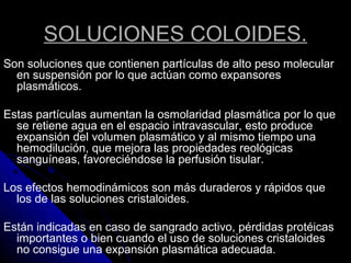 SOLUCIONES COLOIDES.
Son soluciones que contienen partículas de alto peso molecular
en suspensión por lo que actúan como expansores
plasmáticos.
Estas partículas aumentan la osmolaridad plasmática por lo que
se retiene agua en el espacio intravascular, esto produce
expansión del volumen plasmático y al mismo tiempo una
hemodilución, que mejora las propiedades reológicas
sanguíneas, favoreciéndose la perfusión tisular.
Los efectos hemodinámicos son más duraderos y rápidos que
los de las soluciones cristaloides.
Están indicadas en caso de sangrado activo, pérdidas protéicas
importantes o bien cuando el uso de soluciones cristaloides
no consigue una expansión plasmática adecuada.
 