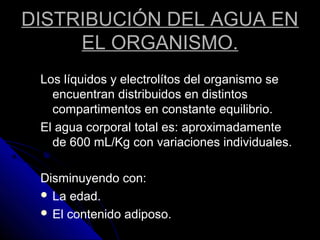 DISTRIBUCIÓN DEL AGUA EN
EL ORGANISMO.
Los líquidos y electrolítos del organismo se
encuentran distribuidos en distintos
compartimentos en constante equilibrio.
El agua corporal total es: aproximadamente
de 600 mL/Kg con variaciones individuales.
Disminuyendo con:
 La edad.
 El contenido adiposo.
 