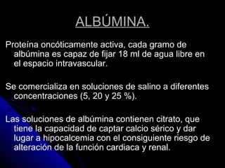ALBÚMINA.
Proteína oncóticamente activa, cada gramo de
albúmina es capaz de fijar 18 ml de agua libre en
el espacio intravascular.
Se comercializa en soluciones de salino a diferentes
concentraciones (5, 20 y 25 %).
Las soluciones de albúmina contienen citrato, que
tiene la capacidad de captar calcio sérico y dar
lugar a hipocalcemia con el consiguiente riesgo de
alteración de la función cardiaca y renal.
 