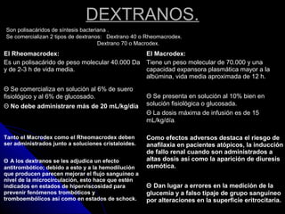 DEXTRANOS.
Son polisacáridos de síntesis bacteriana .
Se comercializan 2 tipos de dextranos: Dextrano 40 o Rheomacrodex.
Dextrano 70 o Macrodex.
El Rheomacrodex:
Es un polisacárido de peso molecular 40.000 Da
y de 2-3 h de vida media.
Θ Se comercializa en solución al 6% de suero
fisiológico y al 6% de glucosado.
Θ No debe administrare más de 20 mL/kg/día
El Macrodex:
Tiene un peso molecular de 70.000 y una
capacidad expansora plasmática mayor a la
albúmina, vida media aproximada de 12 h.
Θ Se presenta en solución al 10% bien en
solución fisiológica o glucosada.
Θ La dosis máxima de infusión es de 15
mL/kg/día.
Tanto el Macrodex como el Rheomacrodex deben
ser administrados junto a soluciones cristaloides.
Θ A los dextranos se les adjudica un efecto
antitrombótico; debido a esto y a la hemodilución
que producen parecen mejorar el flujo sanguíneo a
nivel de la microcirculación, esto hace que estén
indicados en estados de hiperviscosidad para
prevenir fenómenos trombóticos y
tromboembólicos así como en estados de schock.
Como efectos adversos destaca el riesgo de
anafilaxia en pacientes atópicos, la inducción
de fallo renal cuando son administrados a
altas dosis así como la aparición de diuresis
osmótica.
Θ Dan lugar a errores en la medición de la
glucemia y a falso tipaje de grupo sanguíneo
por alteraciones en la superficie eritrocitaria.
 