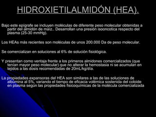 HIDROXIETILALMIDÓN (HEA).
Bajo este epígrafe se incluyen moléculas de diferente peso molecular obtenidas a
partir del almidón de maíz.. Desarrollan una presión isooncotica respecto del
plasma (25-30 mmHg).
Los HEAs más recientes son moléculas de unos 200.000 Da de peso molecular.
Se comercializan en soluciones al 6% de solución fisiológica.
Y presentan como ventaja frente a los primeros almidones comercializados (que
tenían mayor peso molecular) que no alterar la hemostasia ni se acumulan en
tejidos a las dosis recomendadas de 20mL/kg/día.
La propiedades expansoras del HEA son similares a las de las soluciones de
albúmina al 5%, variando el tiempo de eficacia volémica sostenida del coloide
en plasma según las propiedades fisicoquímicas de la molécula comercializada
 