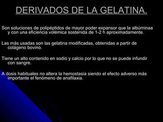 DERIVADOS DE LA GELATINA.
Son soluciones de polipéptidos de mayor poder expansor que la albúminaa
y con una eficiencia volémica sostenida de 1-2 h aproximadamente.
Las más usadas son las gelatina modificadas, obtenidas a partir de
colágeno bovino.
Tiene un alto contenido en sodio y calcio por lo que no se puede infundir
con sangre.
A dosis habituales no altera la hemostasia siendo el efecto adverso más
importante el fenómeno de anafilaxia.
 