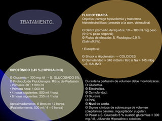 TRATAMIENTO.
FLUIDOTERAPIA
Objetivo: corregir hipovolemia y trastornos
hidroelectrolíticos (precede a la adm. deinsulina)
Θ Déficit promedio de líquidos: 50 – 100 ml / kg peso
(510 % peso corporal)
Θ Fluido de elección: S. Fisiológico 0,9 %
(Salino0,9%).
• Excepto si:
Θ Shock o Hipotensión → COLOIDES
Θ Osmolaridad > 340 mOsm / litro o Na > 145 mEq
→S. SALINO
HIPOTÓNICO 0,45 % (HIPOSALINO)
Θ Glucemia < 300 mg /dl → S. GLUCOSADO 5%.
Θ Protocolo de Fluidoterapia: Ritmo de Perfusión
• Primeros 30`: 1.000 ml
• Primera hora: 1.000 ml
• 4 horas siguientes: 500 ml / hora
• 8 horas siguientes: 250 ml / hora
Aproximadamente, 6 litros en 12 horas.
(Posteriormente, 500 ml / 4 – 6 horas)
Durante la perfusión de volumen debe monitorizarse:
Θ Glucemia.
Θ Electrolitos.
Θ Osmolaridad.
Θ Diuresis.
Θ PVC.
Θ Nivel de alerta.
Θ Signos clínicos de sobrecarga de volumen
(crepitantes basales, ingurgitación yugular).
Θ Pasar a S. Glucosdo 5 % cuando glucemias < 300
mg / dl, utilizando Hiposalino o coloides
 