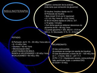 Objetivo: corrección de la acidosis
(más lento que corrección de glucemia):
Θ Insulina: Insulina rápida vía I.V.
Θ Protocolo de Insulina
• Bolo inicial 10 UI vía IV (opcional)
• 0,1 UI / Kg / hora (6 – 8 UI / hora).
Θ 50 UI Insulina rápida en 250 cc. S.F.
a 10 gotas / minutos.
• Con dicha pauta se obtienen descensos de
glucemia de 60 – 80 mg / hora
• Cuando glucemia < 300, diluir 6 – 8 UI en
500 cc. S. Glucosado / 5 % / 4 – 6 horas
BICARBONATO:
Θ Uso controvertido
(la acidosis se corrige con aporte de Insulina).
Θ Usar Bicarbonato a dosis de 50 – 100 mEq /litro
en 1 – 2 horas. Sólo si: - pH < 7,1.
Θ PH < 7,2 + Hipotensión severa, coma profundo,
fallo ventricular izqdo. o cambios EKG.
Θ CO3H < 9 mEq.
POTASIO:
Θ Perfusión: de K: 10 – 30 mEq / hora sólo si:
• K < 6 mEq / litro
• Diuresis > 40 ml / hora
• Monitorización EKG
¡¡OJO!! NUNCA EN BOLO,
NUNCA A VELOCIDADES > 20 mEq / hora
NI DILUCIONES > 60 mEq / litro
INSULINOTERAPIA.
 