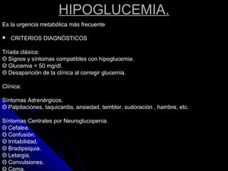 HIPOGLUCEMIA.
Es la urgencia metabólica más frecuente
 CRITERIOS DIAGNÓSTICOS
Tríada clásica:
Θ Signos y síntomas compatibles con hipoglucemia.
Θ Glucemia < 50 mg/dl.
Θ Desaparición de la clínica al corregir glucemia.
Clínica:
Síntomas Adrenérgicos.
Θ Palpitaciones, taquicardia, ansiedad, temblor, sudoración , hambre, etc.
Síntomas Centrales por Neuroglucopenia.
Θ Cefalea.
Θ Confusión.
Θ Irritabilidad.
Θ Bradipsiquia.
Θ Letargia.
Θ Convulsiones.
Θ Coma.
 