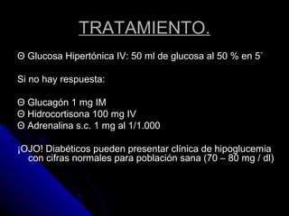TRATAMIENTO.
Θ Glucosa Hipertónica IV: 50 ml de glucosa al 50 % en 5`
Si no hay respuesta:
Θ Glucagón 1 mg IM
Θ Hidrocortisona 100 mg IV
Θ Adrenalina s.c. 1 mg al 1/1.000
¡OJO! Diabéticos pueden presentar clínica de hipoglucemia
con cifras normales para población sana (70 – 80 mg / dl)
 