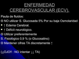 ENFERMEDAD
CEREBROVASCULAR (ECV).
Pauta de fluidos:
Θ NO utilizar S. Glucosada 5% Por su baja Osmolaridad
 ↑ Edema Cerebral.
 ↑ Déficit neurológico.
Θ Utilizar preferentemente
S. Fisiológico 0,9 % (o Glucosalino)
Θ Mantener cifras TA discretamente ↑
(¡¡OJO!! : NO intentar ↓↓ TA)
 
