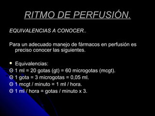 RITMO DE PERFUSIÓN.
EQUIVALENCIAS A CONOCER..
Para un adecuado manejo de fármacos en perfusión es
preciso conocer las siguientes.
 Equivalencias:
Θ 1 ml = 20 gotas (gt) = 60 microgotas (mcgt).
Θ 1 gota = 3 microgotas = 0,05 ml.
Θ 1 mcgt / minuto = 1 ml / hora.
Θ 1 ml / hora = gotas / minuto x 3.
 