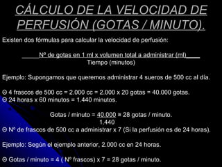 CÁLCULO DE LA VELOCIDAD DE
PERFUSIÓN (GOTAS / MINUTO).
Existen dos fórmulas para calcular la velocidad de perfusión:
_____Nº de gotas en 1 ml x volumen total a administrar (ml)____
Tiempo (minutos)
Ejemplo: Supongamos que queremos administrar 4 sueros de 500 cc al día.
Θ 4 frascos de 500 cc = 2.000 cc = 2.000 x 20 gotas = 40.000 gotas.
Θ 24 horas x 60 minutos = 1.440 minutos.
Gotas / minuto = 40.000 28 gotas / minuto.≅
1.440
Θ Nº de frascos de 500 cc a administrar x 7 (Si la perfusión es de 24 horas).
Ejemplo: Según el ejemplo anterior, 2.000 cc en 24 horas.
Θ Gotas / minuto = 4 ( Nº frascos) x 7 = 28 gotas / minuto.
 