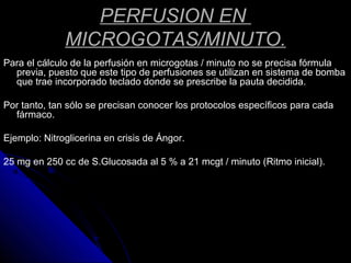 PERFUSION EN
MICROGOTAS/MINUTO.
Para el cálculo de la perfusión en microgotas / minuto no se precisa fórmula
previa, puesto que este tipo de perfusiones se utilizan en sistema de bomba
que trae incorporado teclado donde se prescribe la pauta decidida.
Por tanto, tan sólo se precisan conocer los protocolos específicos para cada
fármaco.
Ejemplo: Nitroglicerina en crisis de Ángor.
25 mg en 250 cc de S.Glucosada al 5 % a 21 mcgt / minuto (Ritmo inicial).
 