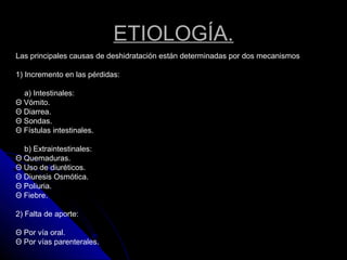 ETIOLOGÍA.
Las principales causas de deshidratación están determinadas por dos mecanismos
1) Incremento en las pérdidas:
a) Intestinales:
Θ Vómito.
Θ Diarrea.
Θ Sondas.
Θ Fístulas intestinales.
b) Extraintestinales:
Θ Quemaduras.
Θ Uso de diuréticos.
Θ Diuresis Osmótica.
Θ Poliuria.
Θ Fiebre.
2) Falta de aporte:
Θ Por vía oral.
Θ Por vías parenterales.
 