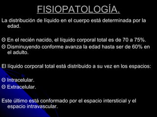 FISIOPATOLOGÍA.
La distribución de líquido en el cuerpo está determinada por la
edad.
Θ En el recién nacido, el líquido corporal total es de 70 a 75%.
Θ Disminuyendo conforme avanza la edad hasta ser de 60% en
el adulto.
El líquido corporal total está distribuido a su vez en los espacios:
Θ Intracelular.
Θ Extracelular.
Este último está conformado por el espacio intersticial y el
espacio intravascular.
 