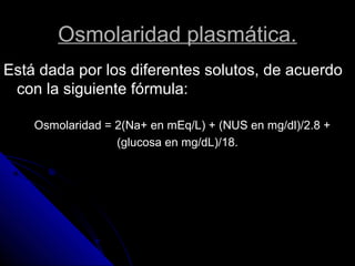 Osmolaridad plasmática.
Está dada por los diferentes solutos, de acuerdo
con la siguiente fórmula:
Osmolaridad = 2(Na+ en mEq/L) + (NUS en mg/dl)/2.8 +
(glucosa en mg/dL)/18.
 