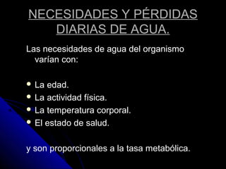 NECESIDADES Y PÉRDIDAS
DIARIAS DE AGUA.
Las necesidades de agua del organismo
varían con:
 La edad.
 La actividad física.
 La temperatura corporal.
 El estado de salud.
y son proporcionales a la tasa metabólica.
 