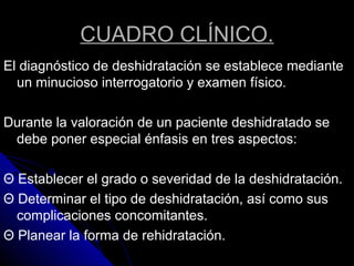 CUADRO CLÍNICO.
El diagnóstico de deshidratación se establece mediante
un minucioso interrogatorio y examen físico.
Durante la valoración de un paciente deshidratado se
debe poner especial énfasis en tres aspectos:
Θ Establecer el grado o severidad de la deshidratación.
Θ Determinar el tipo de deshidratación, así como sus
complicaciones concomitantes.
Θ Planear la forma de rehidratación.
 