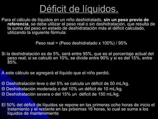 Déficit de líquidos.
Para el cálculo de líquidos en un niño deshidratado, sin un peso previo de
referencia, se debe utilizar el peso real o sin deshidratación, que resulta de
la suma del peso en estado de deshidratación más el déficit calculado,
utilizando la siguiente fórmula:
Peso real = (Peso deshidratado x 100%) / 95%
Si la deshidratación es de 5%, será entre 95%, que es el porcentaje actual del
peso real; si se calculó en 10%, se divide entre 90% y si es del 15%, entre
85%.
A este cálculo se agregará el líquido que el niño perdió.
Θ Deshidratación leve o del 5% se calcula un déficit de 50 mL/kg.
Θ Deshidratación moderada o del 10% un déficit de 10 mL/kg.
Θ Deshidratación severa o del 15% un déficit de 150 mL/kg.
El 50% del déficit de líquidos se repone en las primeras ocho horas de inicio el
tratamiento y el restante en las próximas 16 horas, lo cual se suma a los
líquidos de mantenimiento
 