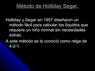 Holliday y Segar en 1957 diseñaron un
método fácil para calcular los líquidos que
requiere un niño normal sin necesidades
extras.
A este método se le conoció como relga de
4-2-1.
Método de Holliday Segar.
 