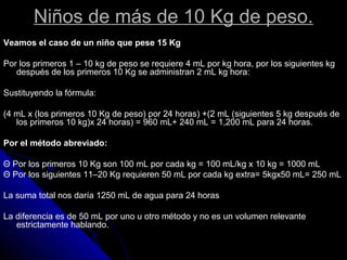 Niños de más de 10 Kg de peso.
Veamos el caso de un niño que pese 15 Kg
Por los primeros 1 – 10 kg de peso se requiere 4 mL por kg hora, por los siguientes kg
después de los primeros 10 Kg se administran 2 mL kg hora:
Sustituyendo la fórmula:
(4 mL x (los primeros 10 Kg de peso) por 24 horas) +(2 mL (siguientes 5 kg después de
los primeros 10 kg)x 24 horas) = 960 mL+ 240 mL = 1,200 mL para 24 horas.
Por el método abreviado:
Θ Por los primeros 10 Kg son 100 mL por cada kg = 100 mL/kg x 10 kg = 1000 mL
Θ Por los siguientes 11–20 Kg requieren 50 mL por cada kg extra= 5kgx50 mL= 250 mL
La suma total nos daría 1250 mL de agua para 24 horas
La diferencia es de 50 mL por uno u otro método y no es un volumen relevante
estrictamente hablando.
 